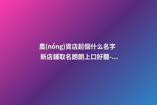 農(nóng)資店起個什么名字 新店鋪取名朗朗上口好聽-名學(xué)網(wǎng)-第1張-店鋪起名-玄機派